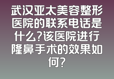 武汉亚太美容整形医院的联系电话是什么？该医院进行隆鼻手术的效果如何？