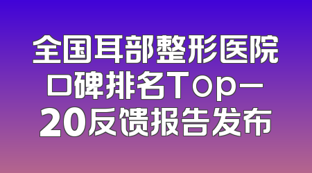全国耳部整形医院口碑排名Top_20反馈报告发布