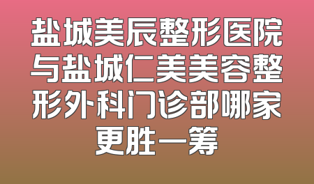 盐城美辰整形医院与盐城仁美美容整形外科门诊部哪家更胜一筹