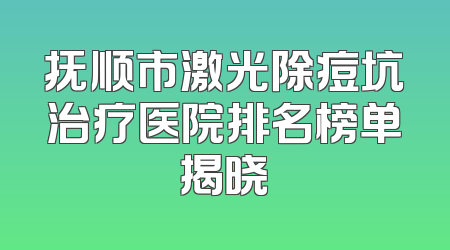 抚顺市激光除痘坑治疗医院排名榜单揭晓