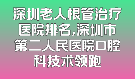 深圳老人根管治疗医院排名，深圳市第二人民医院口腔科技术领跑