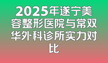 2025年遂宁美容整形医院与常双华外科诊所实力对比