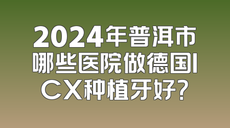 2024年普洱市哪些医院做德国ICX种植牙好？