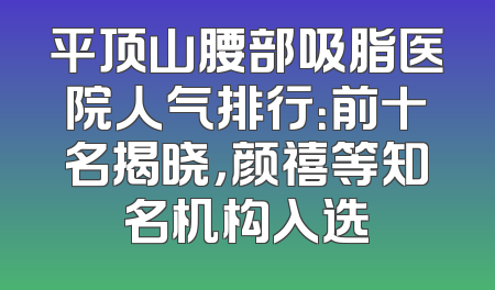 平顶山腰部吸脂医院人气排行：前十名揭晓，颜禧等知名机构入选