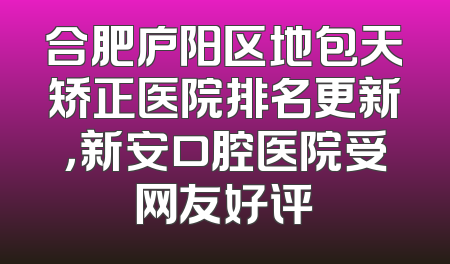 合肥庐阳区地包天矫正医院排名更新，新安口腔医院受网友好评