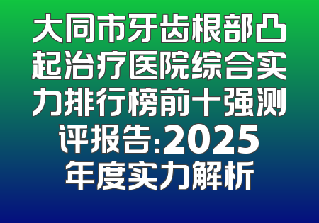大同市牙齿根部凸起治疗医院综合实力排行榜前十强测评报告：2025年度实力解析