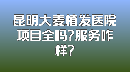 昆明大麦植发医院项目全吗？服务咋样？