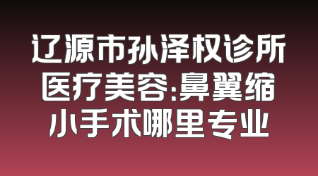 辽源市孙泽权诊所医疗美容：鼻翼缩小手术哪里专业