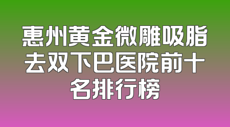 惠州黄金微雕吸脂去双下巴医院前十名排行榜