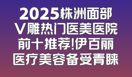 2025株洲面部V雕热门医美医院前十推荐！伊百丽医疗美容备受青睐
