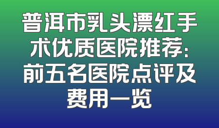 普洱市乳头漂红手术优质医院推荐：前五名医院点评及费用一览