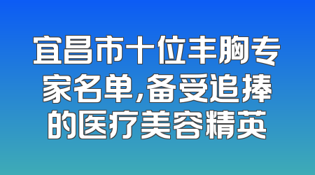 宜昌市十位丰胸专家名单，备受追捧的医疗美容精英