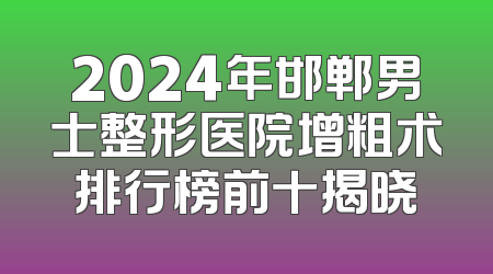2024年邯郸男士整形医院增粗术排行榜前十揭晓