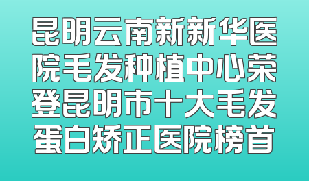 昆明云南新新华医院毛发种植中心荣登昆明市十大毛发蛋白矫正医院榜首
