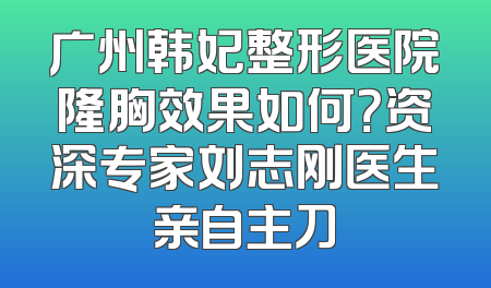 广州韩妃整形医院隆胸效果如何？资深专家刘志刚医生亲自主刀