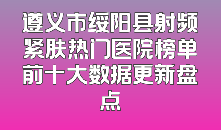 遵义市绥阳县射频紧肤热门医院榜单前十大数据更新盘点