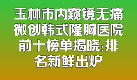 玉林市内窥镜无痛微创韩式隆胸医院前十榜单揭晓：排名新鲜出炉