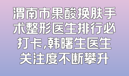 渭南市果酸换肤手术整形医生排行必打卡，韩曙生医生关注度不断攀升