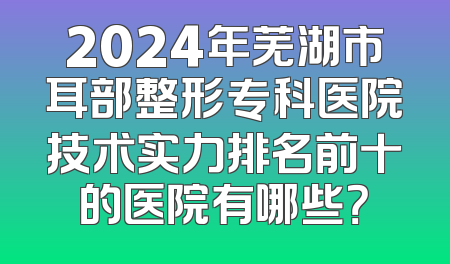 2024年芜湖市耳部整形专科医院技术实力排名前十的医院有哪些？