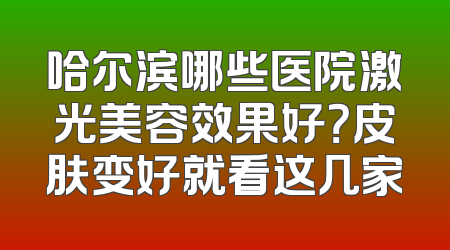 哈尔滨哪些医院激光美容效果好？皮肤变好就看这几家