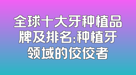 全球十大牙种植品牌及排名：种植牙领域的佼佼者