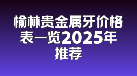 榆林贵金属牙价格表一览2025年推荐
