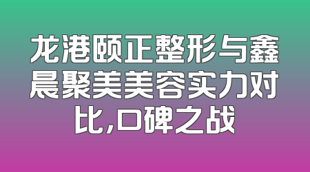 龙港颐正整形与鑫晨聚美美容实力对比，口碑之战