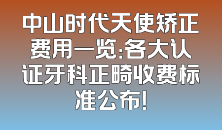 中山时代天使矫正费用一览：各大认证牙科正畸收费标准公布！