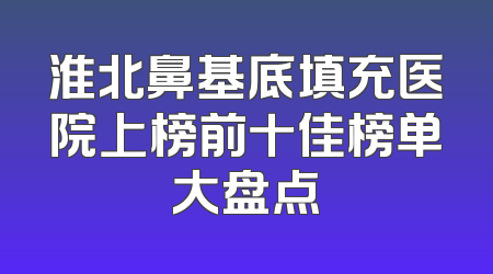 淮北鼻基底填充医院上榜前十佳榜单大盘点