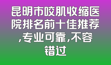 昆明市咬肌收缩医院排名前十佳推荐，专业可靠，不容错过