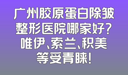 广州胶原蛋白除皱整形医院哪家好？唯伊、索兰、积美等受青睐！