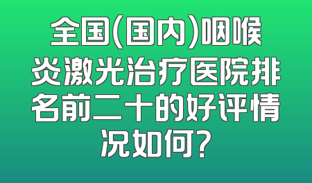全国（国内）咽喉炎激光治疗医院排名前二十的好评情况如何？