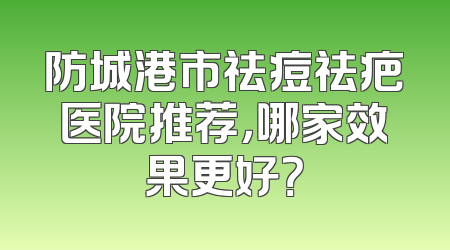 防城港市祛痘祛疤医院推荐，哪家效果更好？