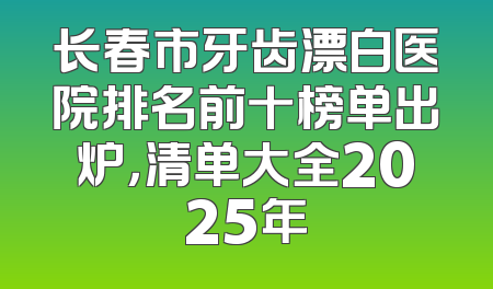 长春市牙齿漂白医院排名前十榜单出炉，清单大全2025年