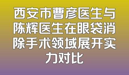 西安市曹彦医生与陈辉医生在眼袋消除手术领域展开实力对比