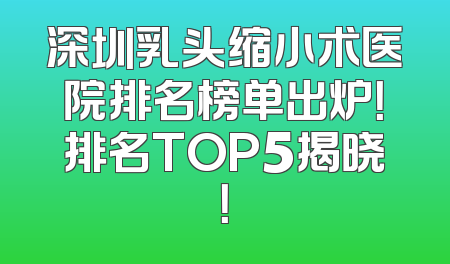 深圳乳头缩小术医院排名榜单出炉！排名TOP5揭晓！