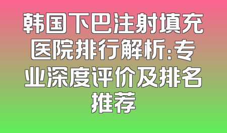 韩国下巴注射填充医院排行解析：专业深度评价及排名推荐