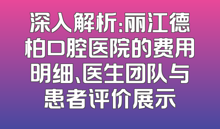 深入解析：丽江德柏口腔医院的费用明细、医生团队与患者评价展示