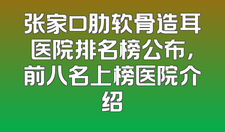 张家口肋软骨造耳医院排名榜公布，前八名上榜医院介绍