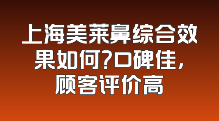 上海美莱鼻综合效果如何？口碑佳，顾客评价高