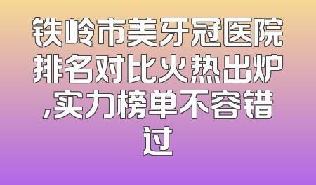 铁岭市美牙冠医院排名对比火热出炉，实力榜单不容错过