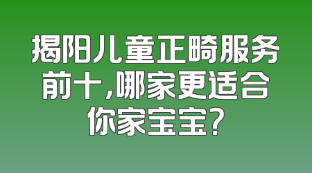 揭阳儿童正畸服务前十，哪家更适合你家宝宝？