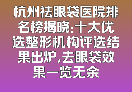 杭州祛眼袋医院排名榜揭晓：十大优选整形机构评选结果出炉，去眼袋效果一览无余