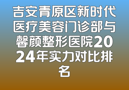 吉安青原区新时代医疗美容门诊部与馨颜整形医院2024年实力对比排名