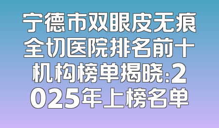 宁德市双眼皮无痕全切医院排名前十机构榜单揭晓：2025年上榜名单