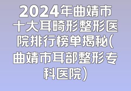 2024年曲靖市十大耳畸形整形医院排行榜单揭秘(曲靖市耳部整形专科医院)