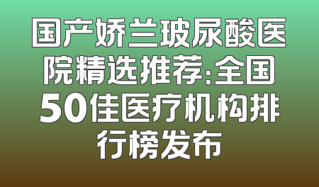 国产娇兰玻尿酸医院精选推荐：全国50佳医疗机构排行榜发布