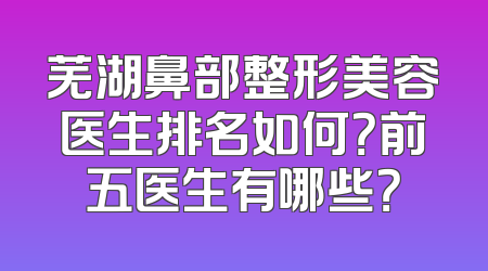 芜湖鼻部整形美容医生排名如何？前五医生有哪些？