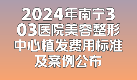 2024年南宁303医院美容整形中心植发费用标准及案例公布