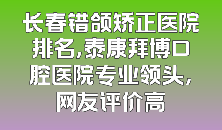 长春错颌矫正医院排名，泰康拜博口腔医院专业领头，网友评价高